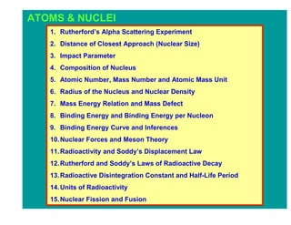 ATOMS & NUCLEI
   1. Rutherford’s Alpha Scattering Experiment
   2. Distance of Closest Approach (Nuclear Size)
   3. Impact Parameter
   4. Composition of Nucleus
   5. Atomic Number, Mass Number and Atomic Mass Unit
   6. Radius of the Nucleus and Nuclear Density
   7. Mass Energy Relation and Mass Defect
   8. Binding Energy and Binding Energy per Nucleon
   9. Binding Energy Curve and Inferences
   10. Nuclear Forces and Meson Theory
   11. Radioactivity and Soddy’s Displacement Law
   12. Rutherford and Soddy’s Laws of Radioactive Decay
   13. Radioactive Disintegration Constant and Half-Life Period
   14. Units of Radioactivity
   15. Nuclear Fission and Fusion
 