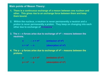 Main points of Meson Theory:
1. There is a continuous exchange of a meson between one nucleon and
   other. This gives rise to an exchange force between them and keep
   them bound.

2. Within the nucleus, a neutron is never permanently a neutron and a
   proton is never permanently a proton. They keep on changing into each
   other due to exchange of π-mesons.

3. The n – n forces arise due to exchange of π0 – mesons between the
   neutrons.
          n      → n + π0       (emission of π0)

          n + π0 → n            (absorption of π0)

4. The p – p forces arise due to exchange of π0 – mesons between the
   protons.
          p      → p + π0       (emission of π0)

          p + π0 → p            (absorption of π0)
 