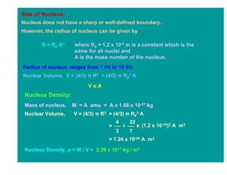 Size of Nucleus:
Nucleus does not have a sharp or well-defined boundary.
However, the radius of nucleus can be given by

        R = R0 A⅓    where R0 = 1.2 x 10-5 m is a constant which is the
                     same for all nuclei and
                     A is the mass number of the nucleus.
Radius of nucleus ranges from 1 fm to 10 fm.
Nuclear Volume, V = (4/3) π R3 = (4/3) π R03 A
                           VαA
 Nucleus Density:
 Mass of nucleus,   M = A amu = A x 1.66 x 10-27 kg
 Nuclear Volume,     V = (4/3) π R3 = (4/3) π R03 A
                                        4       22
                                    =       x        x (1.2 x 10-15)3 A m3
                                        3       7
                                    = 7.24 x 10-45 A m3

 Nucleus Density, ρ = M / V = 2.29 x 1017 kg / m3
 
