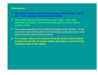 Discussion:

1. The nuclear density does not depend upon mass number. So, all
   the nuclei possess nearly the same density.
2. The nuclear density has extremely large value. Such high
   densities are found in white dwarf stars which contain mainly
   nuclear matter.
3. The nuclear density is not uniform throughout the nucleus. It has
   maximum value at the centre and decreases gradually as we move
   away from the centre of the nucleus.
4. The nuclear radius is the distance from the centre of the nucleus
   at which the density of nuclear matter decreases to one-half of its
   maximum value at the centre.
 