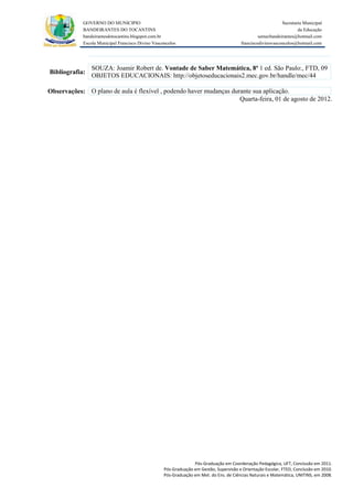 GOVERNO DO MUNICIPIO                                                                            Secretaria Municipal
            BANDEIRANTES DO TOCANTINS                                                                               da Educação
            bandeirantesdotocantins.blogspot.com.br                                              semecbandeirantes@hotmail.com
            Escola Municipal Francisco Divino Vasconcelos                               franciscodivinovasconcelos@hotmail.com




                SOUZA: Joamir Robert de. Vontade de Saber Matemática, 8ª 1 ed. São Paulo:, FTD, 09
Bibliografia:
                OBJETOS EDUCACIONAIS: http://objetoseducacionais2.mec.gov.br/handle/mec/44

Observações: O plano de aula é flexível , podendo haver mudanças durante sua aplicação.
                                                                    Quarta-feira, 01 de agosto de 2012.




                                                                 Pós-Graduação em Coordenação Pedagógica, UFT, Conclusão em 2011.
                                                   Pós-Graduação em Gestão, Supervisão e Orientação Escolar, FTED, Conclusão em 2010.
                                                   Pós-Graduação em Met. do Ens. de Ciências Naturais e Matemática, UNITINS, em 2008.
 