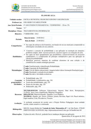 GOVERNO DO MUNICIPIO                                                                            Secretaria Municipal
                 BANDEIRANTES DO TOCANTINS                                                                               da Educação
                 bandeirantesdotocantins.blogspot.com.br                                              semecbandeirantes@hotmail.com
                 Escola Municipal Francisco Divino Vasconcelos                               franciscodivinovasconcelos@hotmail.com


                                                      PLANO DE AULA

  Unidade escolar: ESCOLA MUNICIPAL FRANCISCO DIVINO VASCONCELOS
     Professor (a): EDUARDO TAVARES JÚNIOR
Ano /Série/Período: 8º ANO ENSINO FUNDAMENTAL / VESPERTINO – 13h às 17h
          Turma: “U”
Disciplinas / Eixos: TRATAMENTO DA INFORMAÇÃO
        Bimestre: 3º BIMESTRE / 2012

                      Data de inicio: 19/09/2012
         Período:
                         Data de final: 21/09/2012

                      Ser capaz de utilizar-se da Estatística, em função de seu uso atual para compreender as
    Competências:
                       informações veiculadas em seu contexto.

                      Construir o conceito de probabilidade e sua aplicação na resolução de situações-
                       problema simples, ident. sucessos possíveis, sucessos seguros e as situações de sorte.
                      Ser capaz de fazer agrupamentos que possibilitam o desenvolvimento do raciocínio
     Habilidades:      combinatório e a compreensão do princípio multiplicativo para sua aplicação no
                       cálculo de probabilidade
                      Identificar possíveis maneiras de combinar elementos de uma coleção e de
                       contabilizá-los usando estratégias pessoais

                  1ª aula: Familiarização e identificação Probabilidade.
                  2ª aula: Exposição de Probabilidade;
    Metodologias: 3ª aula: Uso de objetos educacionais: imagens/áudio/vídeos/Animação/Simulação/jogos;
                  4ª aula: Resolução e correção de atividades;
                  5ª aula: Revisão e Atividades avaliativas.

                         Probabilidade. pág. 193
       Conteúdo          Probabilidade e combinatória. pág. 194
   programático /        Teoria das probabilidades. pág .195
      Atividades:        Pontos de um dado. pág .195
                         Dodecaedro. pág .196

                  TECNOLOGICOS: Softwares Educacionais, Internet, Data show, Retroprojetor,
                  Tv/DVD, Som, Caixa Amplificada, Máquina Fotográfica.
        Recursos: DIDATICOS: Material dourado, Algeplan, Livro Didático.
                  MATRIAL: Quadro, giz, Xerox, Cartazes, jornais, Revistas, Papel A/4, Pincel atômico,
                  Papel madeira, Cola, Fita adesiva, Tesoura.

                     A avaliação acontecerá de acordo com o Projeto Político Pedagógico desta unidade
       Avaliação:
                     escolar, sendo somativa e continuada.

                     SOUZA: Joamir Robert de. Vontade de Saber Matemática, 8ª: 1 ed. São Paulo:, FTD,09
     Bibliografia:
                     OBJETOS EDUCACIONAIS: http://objetoseducacionais2.mec.gov.br/handle/mec/44

     Observações: O plano de aula é flexível , podendo haver mudanças durante sua aplicação.
                                                                         Quarta-feira, 01 de agosto de 2012.

                                                                      Pós-Graduação em Coordenação Pedagógica, UFT, Conclusão em 2011.
                                                        Pós-Graduação em Gestão, Supervisão e Orientação Escolar, FTED, Conclusão em 2010.
                                                        Pós-Graduação em Met. do Ens. de Ciências Naturais e Matemática, UNITINS, em 2008.
 