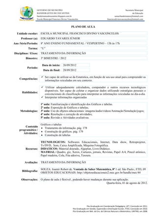 GOVERNO DO MUNICIPIO                                                                            Secretaria Municipal
                 BANDEIRANTES DO TOCANTINS                                                                               da Educação
                 bandeirantesdotocantins.blogspot.com.br                                              semecbandeirantes@hotmail.com
                 Escola Municipal Francisco Divino Vasconcelos                               franciscodivinovasconcelos@hotmail.com


                                                      PLANO DE AULA

  Unidade escolar: ESCOLA MUNICIPAL FRANCISCO DIVINO VASCONCELOS
     Professor (a): EDUARDO TAVARES JÚNIOR
Ano /Série/Período: 8º ANO ENSINO FUNDAMENTAL / VESPERTINO – 13h às 17h
          Turma: “U”
Disciplinas / Eixos: TRATAMENTO DA INFORMAÇÃO
        Bimestre: 3º BIMESTRE / 2012

                      Data de inicio: 26/09/2012
         Período:
                       Data de final: 28/09/2012

                      Ser capaz de utilizar-se da Estatística, em função de seu uso atual para compreender as
    Competências:
                       informações veiculadas em seu contexto.

                      Utilizar adequadamente calculadora, computador e outros recursos tecnológicos
                       disponíveis. Ser capaz de coletar e organizar dados utilizando estratégias pessoais e
     Habilidades:
                       convencionais de classificação para interpretar as informações veiculadas no dia-a-dia.
                      Interpretar informações organizadas

                  1ª aula: Familiarização e identificação dos Gráficos e tabelas.
                  2ª aula: Exposição de Gráficos e tabelas;
    Metodologias: 3ª aula: Uso de objetos educacionais: imagens/áudio/vídeos/Animação/Simulação/jogos;
                  4ª aula: Resolução e correção de atividades;
                  5ª aula: Revisão e Atividades avaliativas.

                     Gráficos e tabelas
       Conteúdo       Tratamento da informação. pág. 178
   programático /
                      Construção de gráficos. pág. 179
      Atividades:
                      Construção de tabelas

                  TECNOLOGICOS: Softwares Educacionais, Internet, Data show, Retroprojetor,
                  Tv/DVD, Som, Caixa Amplificada, Máquina Fotográfica.
        Recursos: DIDATICOS: Material dourado, Algeplan, Livro Didático.
                  MATRIAL: Quadro, giz, Xerox, Cartazes, jornais, Revistas, Papel A/4, Pincel atômico,
                  Papel madeira, Cola, Fita adesiva, Tesoura.

       Avaliação: TRATAMENTO DA INFORMAÇÃO

                     SOUZA: Joamir Robert de. Vontade de Saber Matemática, 8ª:1 ed. São Paulo:, FTD, 09
     Bibliografia:
                     OBJETOS EDUCACIONAIS: http://objetoseducacionais2.mec.gov.br/handle/mec/44

     Observações: O plano de aula é flexível , podendo haver mudanças durante sua aplicação.
                                                                         Quarta-feira, 01 de agosto de 2012.




                                                                      Pós-Graduação em Coordenação Pedagógica, UFT, Conclusão em 2011.
                                                        Pós-Graduação em Gestão, Supervisão e Orientação Escolar, FTED, Conclusão em 2010.
                                                        Pós-Graduação em Met. do Ens. de Ciências Naturais e Matemática, UNITINS, em 2008.
 