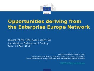 Opportunities deriving from
the Enterprise Europe Network
Launch of the SME policy index for
the Western Balkans and Turkey
Paris - 28 April, 2016
Giacomo Mattinò, Head of Unit
DG for Internal Market, Industry, Entrepreneurship and SMEs
Unit H2 Enterprise Europe Network and Internationalisation of SMEs
GROW-H2@ec.europa.eu
 