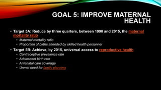 GOAL 5: IMPROVE MATERNAL
HEALTH
• Target 5A: Reduce by three quarters, between 1990 and 2015, the maternal
mortality ratio
• Maternal mortality ratio
• Proportion of births attended by skilled health personnel
• Target 5B: Achieve, by 2015, universal access to reproductive health
• Contraceptive prevalence rate
• Adolescent birth rate
• Antenatal care coverage
• Unmet need for family planning
 