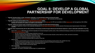 GOAL 8: DEVELOP A GLOBAL
PARTNERSHIP FOR DEVELOPMENT
• Target 8A: Develop further an open, rule-based, predictable, non-discriminatory trading and financial system
• Includes a commitment to good governance, development, and poverty reduction – both nationally and internationally
• Target 8B: Address the Special Needs of the Least Developed Countries (LDCs)
• Includes: tariff and quota-free access for LDC exports; enhanced programme of debt relief for HIPC and cancellation of official bilateral debt; and more generous ODA (Official
Development Assistance) for countries committed to poverty reduction
• Target 8C: Address the special needs of landlocked developing countries and small island developing States
• Through the Programme of Action for the sustainable Development of Small Island Developing States and the outcome of the twenty-second special session of the General
Assembly
• Target 8D: Deal comprehensively with the debt problems of developing countries through national and international measures in order to make debt sustainable in the long
term
• Some of the indicators listed below are monitored separately for the least developed countries (LDCs), Africa, landlocked developing countries and small island developing States.
• Official development assistance (ODA):
• Net ODA, total and to LDCs, as percentage of OECD/DAC donors’ GNI
• Proportion of total sector-allocable ODA of OECD/DAC donors to basic social services (basic education, primary health care, nutrition, safe water and sanitation)
• Proportion of bilateral ODA of OECD/DAC donors that is untied
• ODA received in landlocked countries as proportion of their GNIs
• ODA received in small island developing States as proportion of their GNIs
• Market access:
• Proportion of total developed country imports (by value and excluding arms) from developing countries and from LDCs, admitted free of duty
• Average tariffs imposed by developed countries on agricultural products and textiles and clothing from developing countries
• Agricultural support estimate for OECD countries as percentage of their GDP
• Proportion of ODA provided to help build trade capacity
• Debt sustainability:
• Total number of countries that have reach
• of population with access to affordable essential drugs on a sustainable basis
 