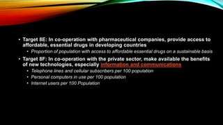 • Target 8E: In co-operation with pharmaceutical companies, provide access to
affordable, essential drugs in developing countries
• Proportion of population with access to affordable essential drugs on a sustainable basis
• Target 8F: In co-operation with the private sector, make available the benefits
of new technologies, especially information and communications
• Telephone lines and cellular subscribers per 100 population
• Personal computers in use per 100 population
• Internet users per 100 Population
 
