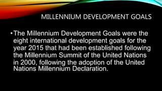 MILLENNIUM DEVELOPMENT GOALS
•The Millennium Development Goals were the
eight international development goals for the
year 2015 that had been established following
the Millennium Summit of the United Nations
in 2000, following the adoption of the United
Nations Millennium Declaration.
 