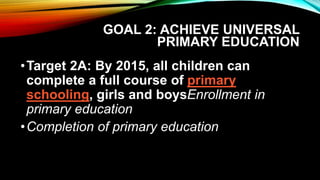 GOAL 2: ACHIEVE UNIVERSAL
PRIMARY EDUCATION
•Target 2A: By 2015, all children can
complete a full course of primary
schooling, girls and boysEnrollment in
primary education
•Completion of primary education
 