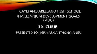 CAYETANO ARELLANO HIGH SCHOOL
8 MILLENNIUM DEVELOPMENT GOALS
(MDG)
10- CURIE
PRESENTED TO ; MR.MARK ANTHONY JANER
 
