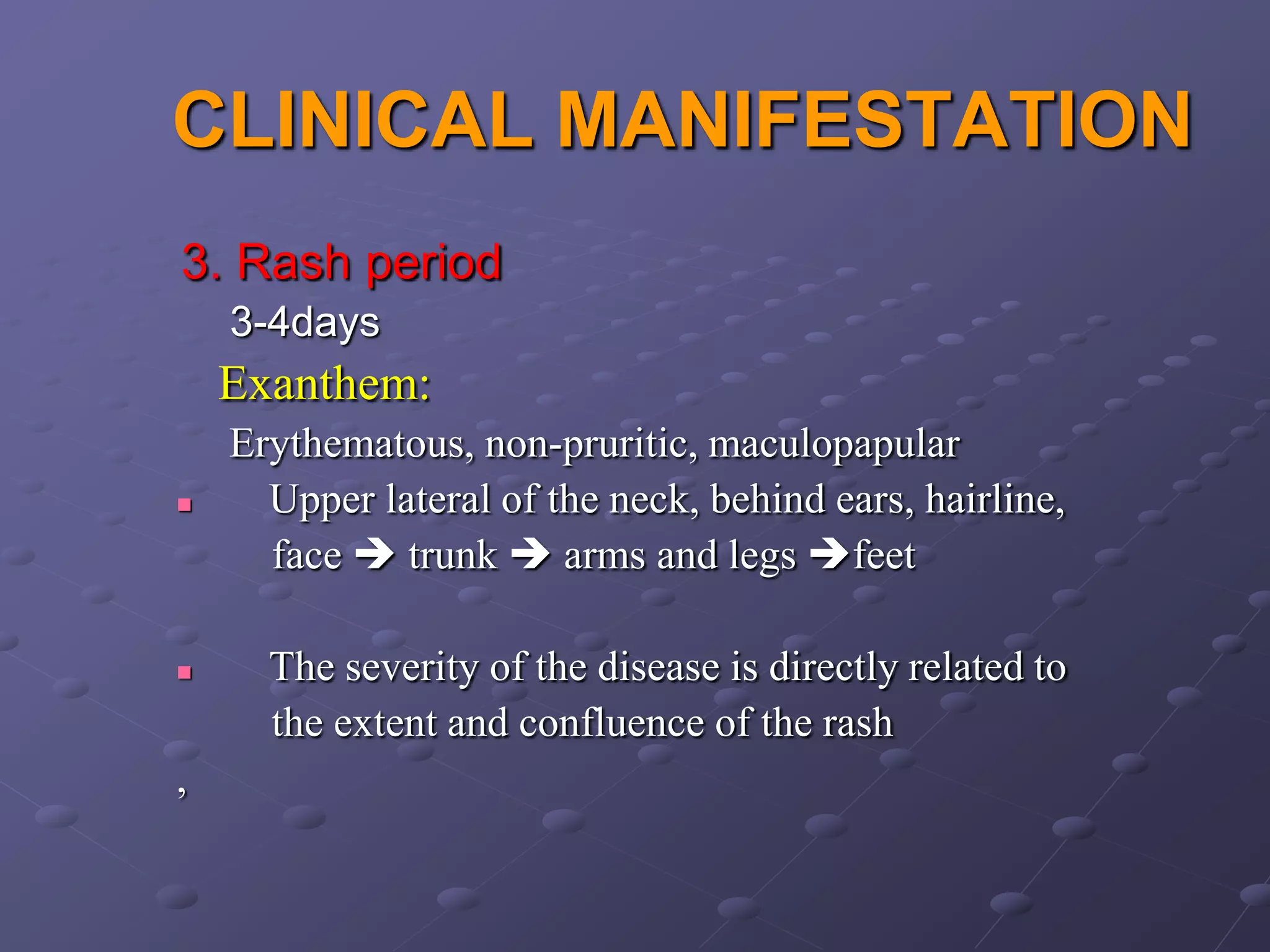 CLINICAL MANIFESTATION
3. Rash period
    3-4days
    Exanthem:
    Erythematous, non-pruritic, maculopapular
     Upper lateral of the neck, behind ears, hairline,
      face  trunk  arms and legs feet

     The severity of the disease is directly related to
      the extent and confluence of the rash
,
 