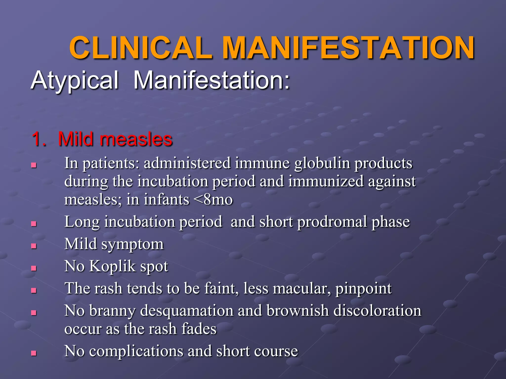 CLINICAL MANIFESTATION
Atypical Manifestation:

1. Mild measles
   In patients: administered immune globulin products
    during the incubation period and immunized against
    measles; in infants <8mo
   Long incubation period and short prodromal phase
   Mild symptom
   No Koplik spot
   The rash tends to be faint, less macular, pinpoint
   No branny desquamation and brownish discoloration
    occur as the rash fades
   No complications and short course
 