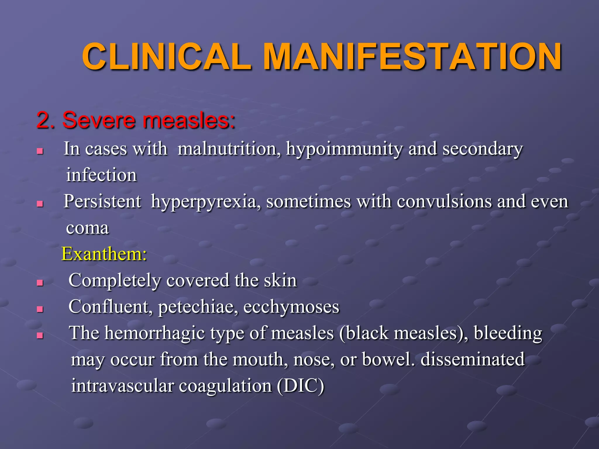 CLINICAL MANIFESTATION
2. Severe measles:
   In cases with malnutrition, hypoimmunity and secondary
    infection
   Persistent hyperpyrexia, sometimes with convulsions and even
    coma
    Exanthem:
    Completely covered the skin
    Confluent, petechiae, ecchymoses
    The hemorrhagic type of measles (black measles), bleeding
     may occur from the mouth, nose, or bowel. disseminated
     intravascular coagulation (DIC)
 