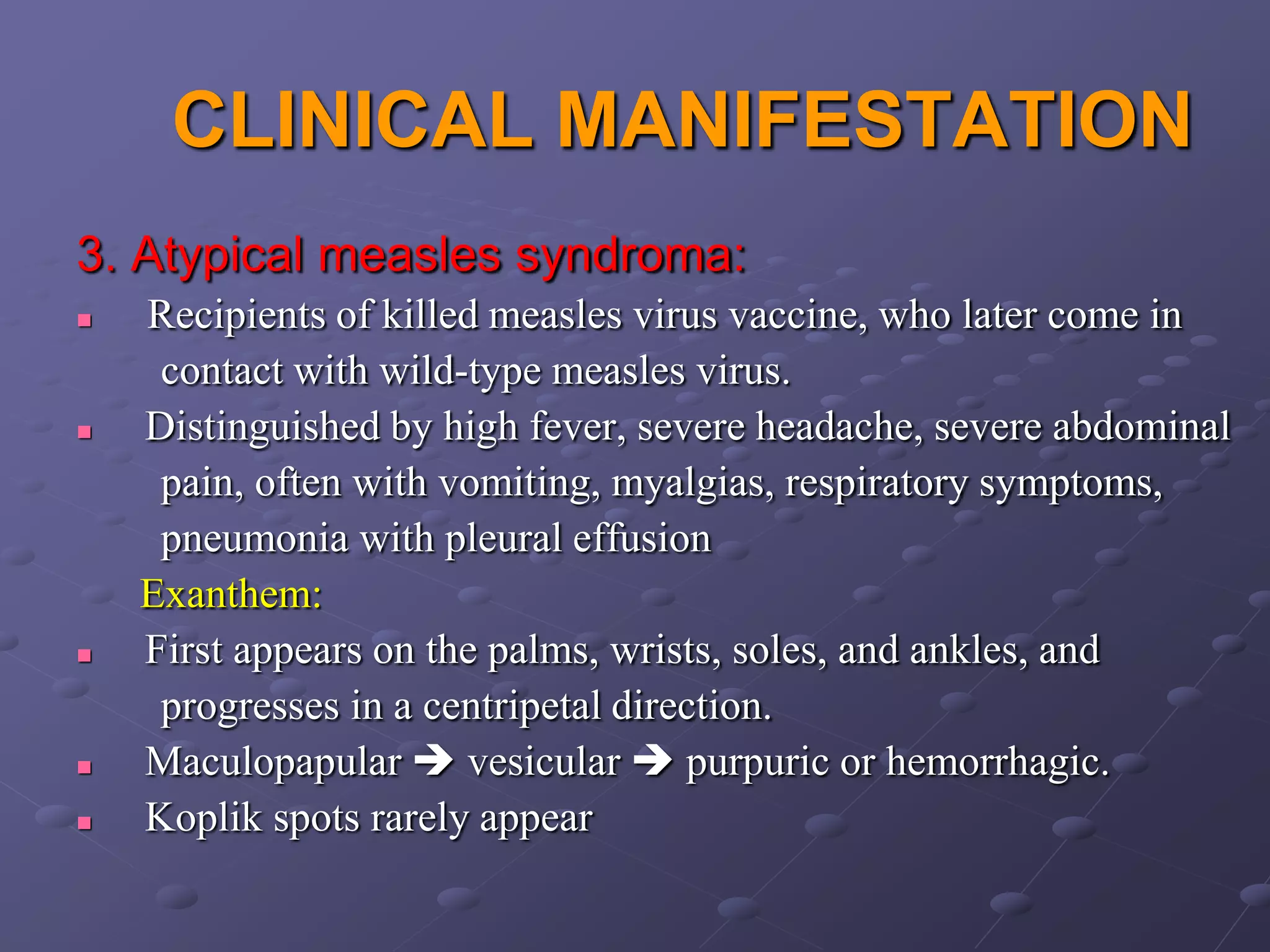 CLINICAL MANIFESTATION
3. Atypical measles syndroma:
   Recipients of killed measles virus vaccine, who later come in
     contact with wild-type measles virus.
   Distinguished by high fever, severe headache, severe abdominal
     pain, often with vomiting, myalgias, respiratory symptoms,
     pneumonia with pleural effusion
    Exanthem:
   First appears on the palms, wrists, soles, and ankles, and
     progresses in a centripetal direction.
   Maculopapular  vesicular  purpuric or hemorrhagic.
   Koplik spots rarely appear
 