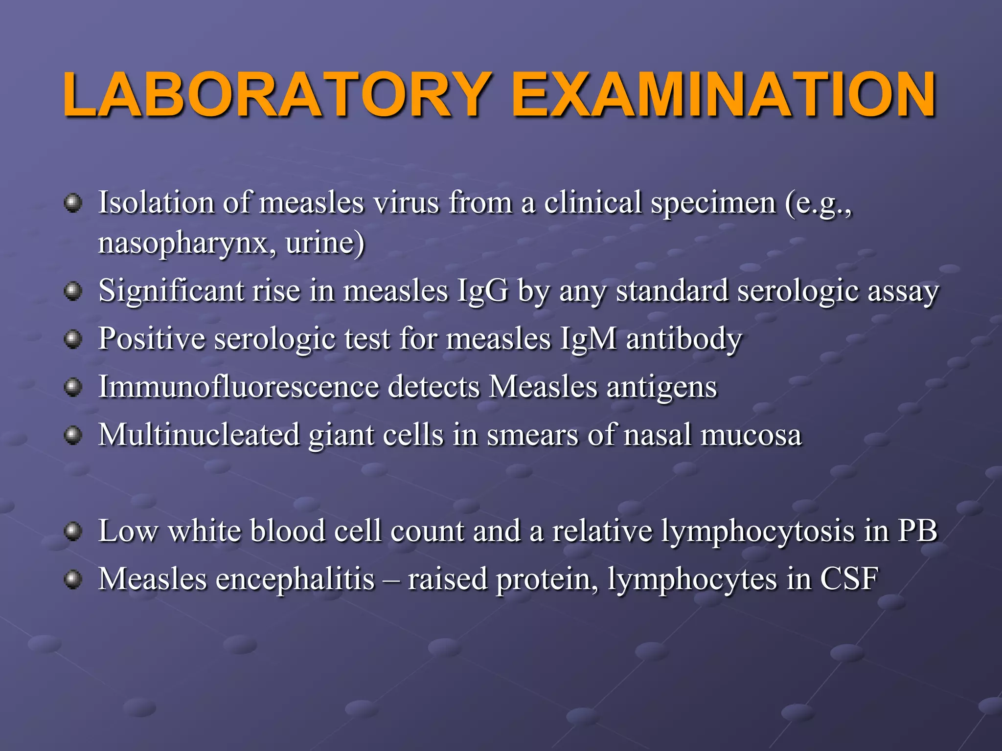 LABORATORY EXAMINATION
Isolation of measles virus from a clinical specimen (e.g.,
nasopharynx, urine)
Significant rise in measles IgG by any standard serologic assay
Positive serologic test for measles IgM antibody
Immunofluorescence detects Measles antigens
Multinucleated giant cells in smears of nasal mucosa

Low white blood cell count and a relative lymphocytosis in PB
Measles encephalitis – raised protein, lymphocytes in CSF
 