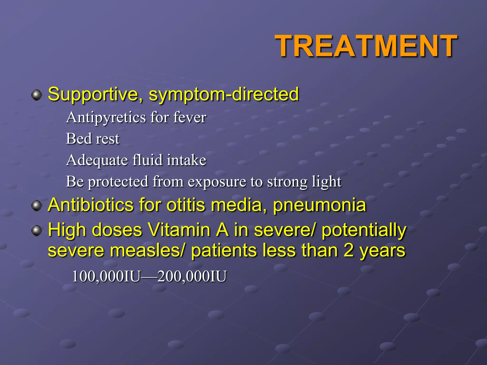TREATMENT
Supportive, symptom-directed
  Antipyretics for fever
  Bed rest
  Adequate fluid intake
  Be protected from exposure to strong light
Antibiotics for otitis media, pneumonia
High doses Vitamin A in severe/ potentially
severe measles/ patients less than 2 years
  100,000IU—200,000IU
 