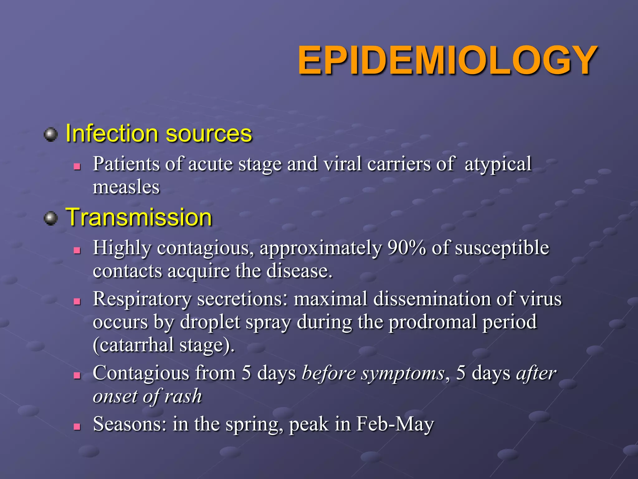 EPIDEMIOLOGY
Infection sources
   Patients of acute stage and viral carriers of atypical
    measles
Transmission
   Highly contagious, approximately 90% of susceptible
    contacts acquire the disease.
   Respiratory secretions: maximal dissemination of virus
    occurs by droplet spray during the prodromal period
    (catarrhal stage).
   Contagious from 5 days before symptoms, 5 days after
    onset of rash
   Seasons: in the spring, peak in Feb-May
 