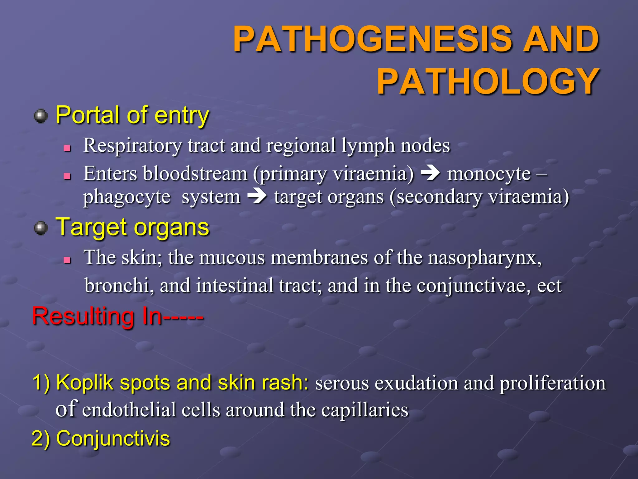 PATHOGENESIS AND
                               PATHOLOGY
  Portal of entry
      Respiratory tract and regional lymph nodes
      Enters bloodstream (primary viraemia)  monocyte –
       phagocyte system  target organs (secondary viraemia)
  Target organs
      The skin; the mucous membranes of the nasopharynx,
       bronchi, and intestinal tract; and in the conjunctivae, ect
Resulting In-----

1) Koplik spots and skin rash: serous exudation and proliferation
   of endothelial cells around the capillaries
2) Conjunctivis
 