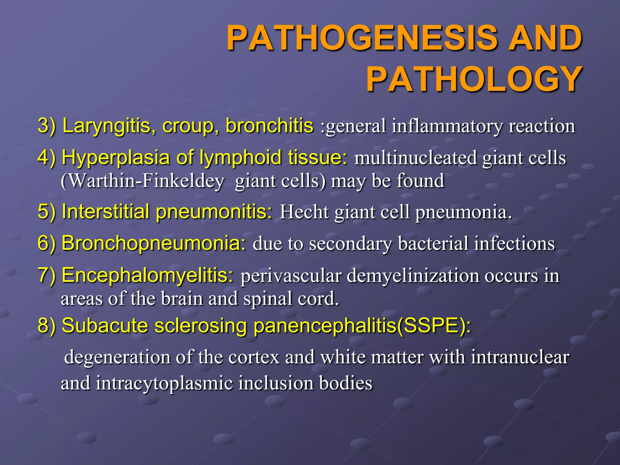 PATHOGENESIS AND
                            PATHOLOGY
3) Laryngitis, croup, bronchitis :general inflammatory reaction
4) Hyperplasia of lymphoid tissue: multinucleated giant cells
   (Warthin-Finkeldey giant cells) may be found
5) Interstitial pneumonitis: Hecht giant cell pneumonia.
6) Bronchopneumonia: due to secondary bacterial infections
7) Encephalomyelitis: perivascular demyelinization occurs in
   areas of the brain and spinal cord.
8) Subacute sclerosing panencephalitis(SSPE):
   degeneration of the cortex and white matter with intranuclear
   and intracytoplasmic inclusion bodies
 