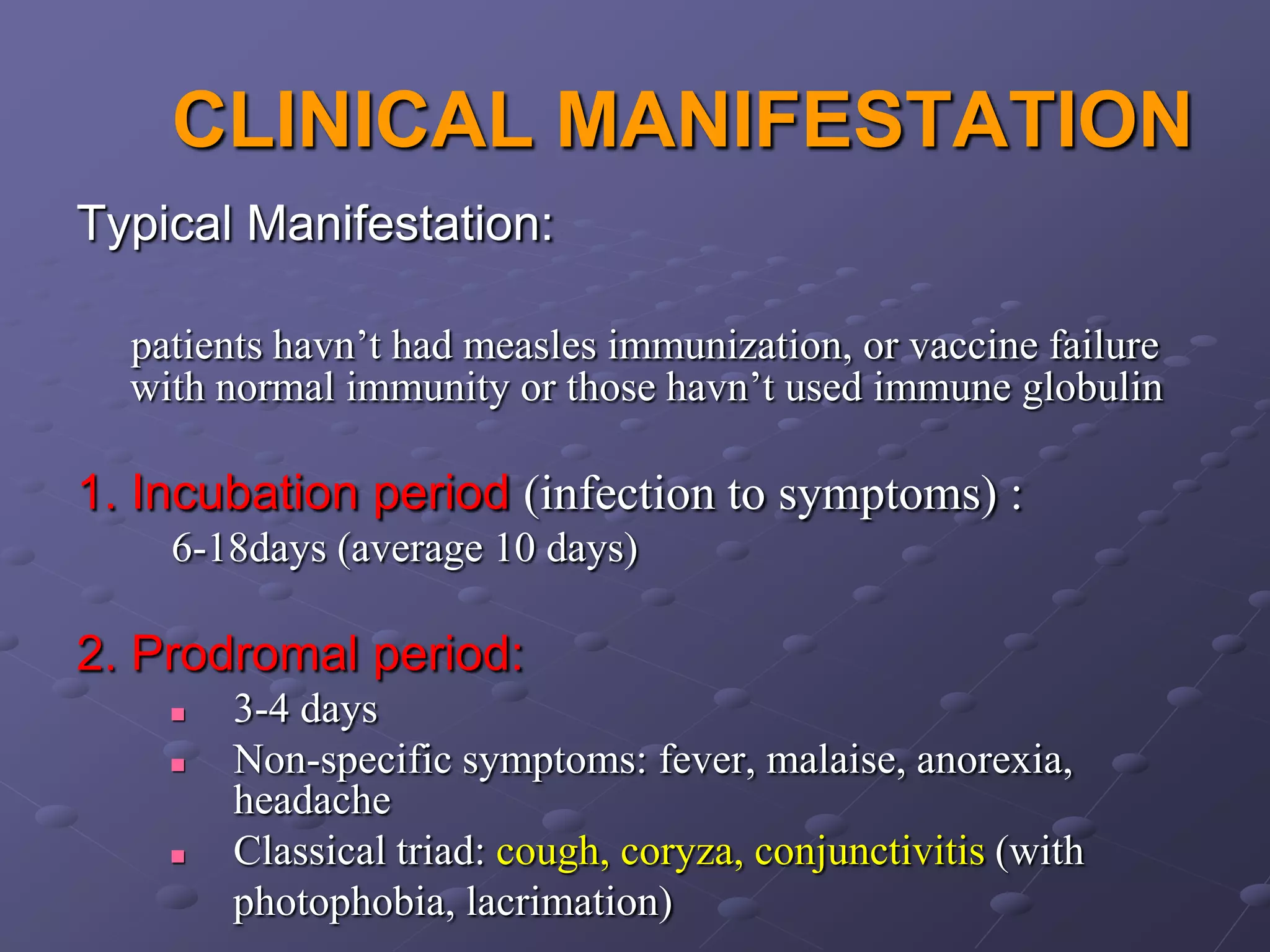 CLINICAL MANIFESTATION
Typical Manifestation:

  patients havn’t had measles immunization, or vaccine failure
  with normal immunity or those havn’t used immune globulin

1. Incubation period (infection to symptoms) :
    6-18days (average 10 days)

2. Prodromal period:
       3-4 days
       Non-specific symptoms: fever, malaise, anorexia,
        headache
       Classical triad: cough, coryza, conjunctivitis (with
        photophobia, lacrimation)
 