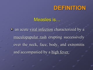 DEFINITION
           Measles is…

an acute viral infection characterized by a
maculopapular rash erupting successively
over the neck, face, body, and extremitis
and accompanied by a high fever.
 