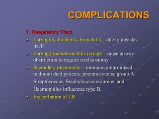 COMPLICATIONS
1. Respiratory Tract
    Laryngitis, tracheitis, bronchitis – due to measles
    itself
    Laryngotrachobronchitis (croup) –cause airway
    obstruction to require tracheostomy
    Secondary pneumonia – immunocompromised,
    malnourished patients. pneumococcus, group A
    Streptococcus, Staphylococcus aureus and
    Haemophilus influenzae type B.
    Exacerbation of TB
 