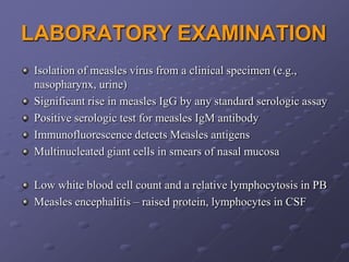 LABORATORY EXAMINATION
Isolation of measles virus from a clinical specimen (e.g.,
nasopharynx, urine)
Significant rise in measles IgG by any standard serologic assay
Positive serologic test for measles IgM antibody
Immunofluorescence detects Measles antigens
Multinucleated giant cells in smears of nasal mucosa

Low white blood cell count and a relative lymphocytosis in PB
Measles encephalitis – raised protein, lymphocytes in CSF
 