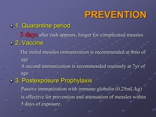 PREVENTION
1. Quarantine period
 5 days after rash appears, longer for complicated measles
2. Vaccine
 The initial measles immunization is recommended at 8mo of
 age
 A second immunization is recommended routinely at 7yr of
 age
3. Postexposure Prophylaxis
  Passive immunization with immune globulin (0.25mL/kg)
  is effective for prevention and attenuation of measles within
  5 days of exposure.
 
