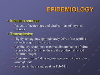 EPIDEMIOLOGY
Infection sources
   Patients of acute stage and viral carriers of atypical
    measles
Transmission
   Highly contagious, approximately 90% of susceptible
    contacts acquire the disease.
   Respiratory secretions: maximal dissemination of virus
    occurs by droplet spray during the prodromal period
    (catarrhal stage).
   Contagious from 5 days before symptoms, 5 days after
    onset of rash
   Seasons: in the spring, peak in Feb-May
 