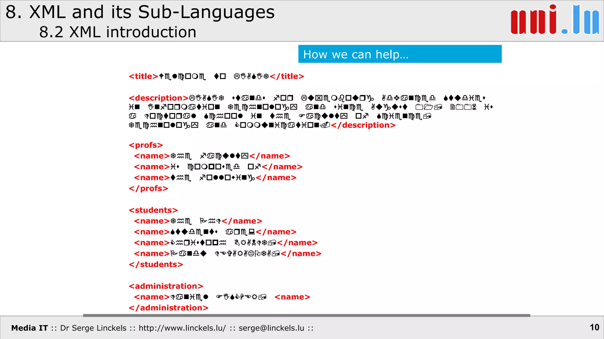 Media IT :: Dr Serge Linckels :: http://www.linckels.lu/ :: serge@linckels.lu ::
8. XML and its Sub-Languages
8.2 XML introduction
10
<title>Welcome to LIASIT</title>
<description>LIASIT stands for Luxembourg Advanced Studies
in Information Technology and since August 01, 2006 is
a Doctoral School in the Faculty of Science,
Technology and Communication.</description>
<profs>
<name>The faculty</name>
<name>is composed of</name>
<name>the following</name>
</profs>
<students>
<name>The PhD</name>
<name>Students are:</name>
<name>Christoph BRANDT,</name>
<name>Pandu DEVARAKOTA,</name>
</students>
<administration>
<name>Daniel FISCHER, <name>
</administration>
How we can help…
 