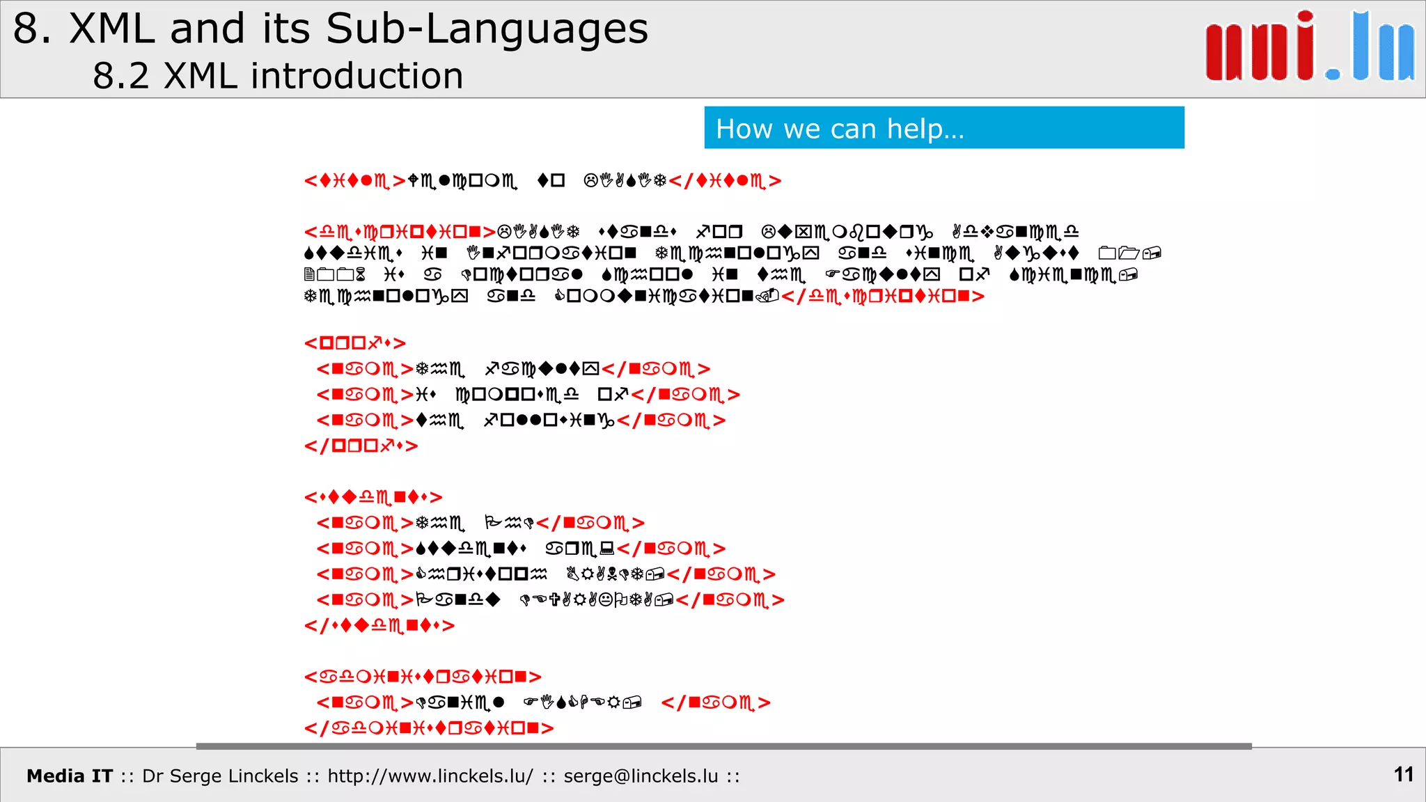 Media IT :: Dr Serge Linckels :: http://www.linckels.lu/ :: serge@linckels.lu ::
8. XML and its Sub-Languages
8.2 XML introduction
11
<title>Welcome to LIASIT</title>
<description>LIASIT stands for Luxembourg Advanced
Studies in Information Technology and since August 01,
2006 is a Doctoral School in the Faculty of Science,
Technology and Communication.</description>
<profs>
<name>The faculty</name>
<name>is composed of</name>
<name>the following</name>
</profs>
<students>
<name>The PhD</name>
<name>Students are:</name>
<name>Christoph BRANDT,</name>
<name>Pandu DEVARAKOTA,</name>
</students>
<administration>
<name>Daniel FISCHER, </name>
</administration>
How we can help…
 