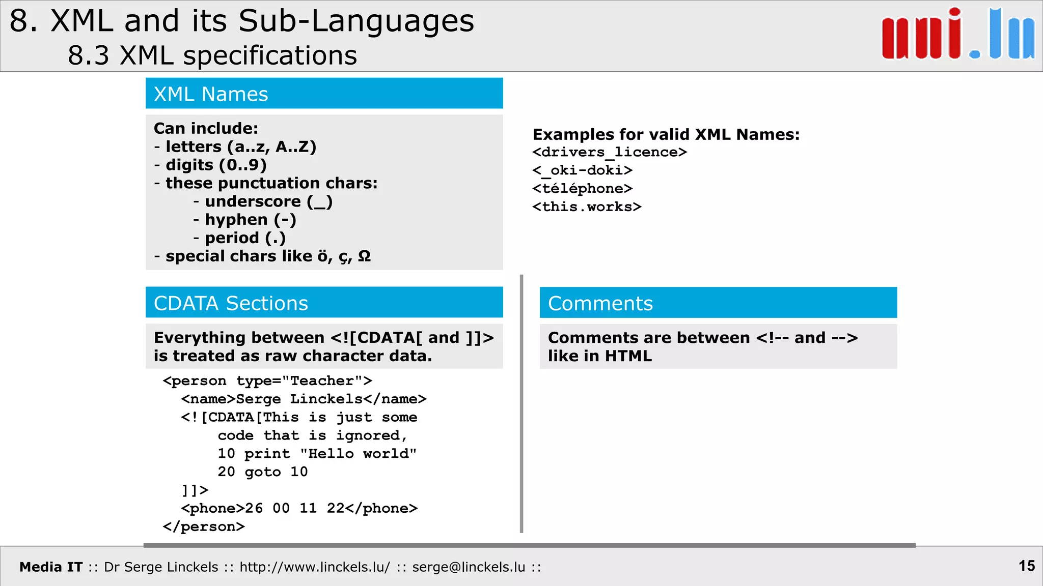 Media IT :: Dr Serge Linckels :: http://www.linckels.lu/ :: serge@linckels.lu ::
8. XML and its Sub-Languages
8.3 XML specifications
15
XML Names
Can include:
- letters (a..z, A..Z)
- digits (0..9)
- these punctuation chars:
- underscore (_)
- hyphen (-)
- period (.)
- special chars like ö, ç, Ω
Examples for valid XML Names:
<drivers_licence>
<_oki-doki>
<téléphone>
<this.works>
CDATA Sections
Everything between <![CDATA[ and ]]>
is treated as raw character data.
<person type="Teacher">
<name>Serge Linckels</name>
<![CDATA[This is just some
code that is ignored,
10 print "Hello world"
20 goto 10
]]>
<phone>26 00 11 22</phone>
</person>
Comments
Comments are between <!-- and -->
like in HTML
 