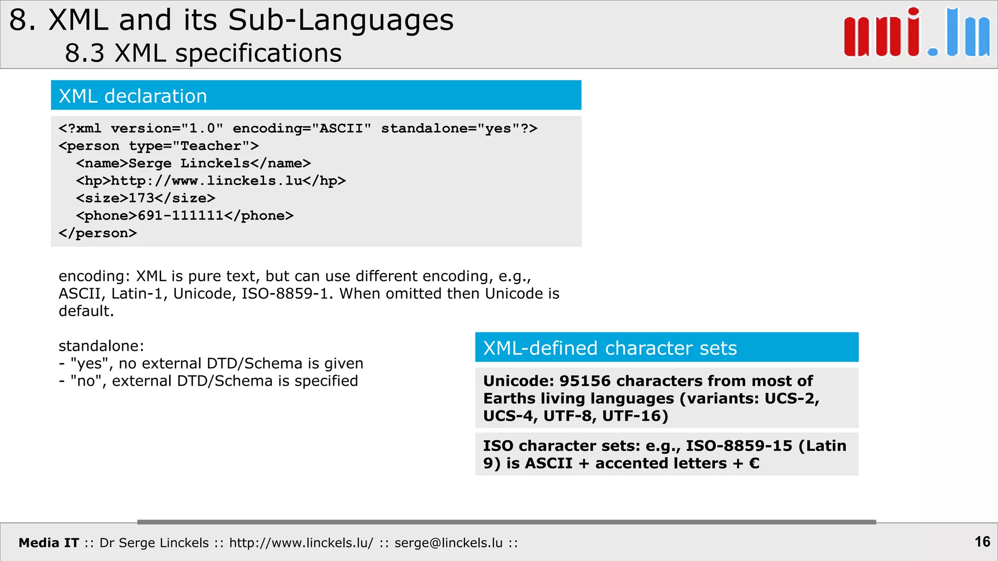 Media IT :: Dr Serge Linckels :: http://www.linckels.lu/ :: serge@linckels.lu ::
8. XML and its Sub-Languages
8.3 XML specifications
16
XML declaration
<?xml version="1.0" encoding="ASCII" standalone="yes"?>
<person type="Teacher">
<name>Serge Linckels</name>
<hp>http://www.linckels.lu</hp>
<size>173</size>
<phone>691-111111</phone>
</person>
encoding: XML is pure text, but can use different encoding, e.g.,
ASCII, Latin-1, Unicode, ISO-8859-1. When omitted then Unicode is
default.
standalone:
- "yes", no external DTD/Schema is given
- "no", external DTD/Schema is specified
XML-defined character sets
Unicode: 95156 characters from most of
Earths living languages (variants: UCS-2,
UCS-4, UTF-8, UTF-16)
ISO character sets: e.g., ISO-8859-15 (Latin
9) is ASCII + accented letters + €
 