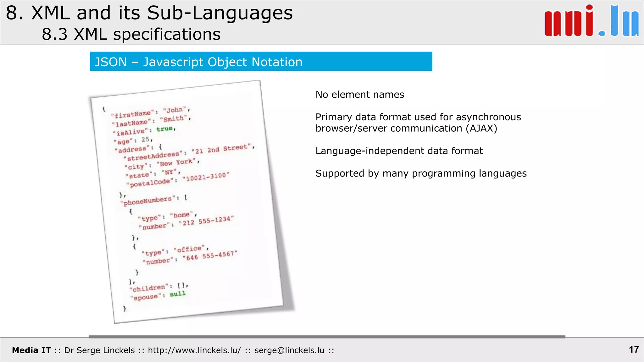 Media IT :: Dr Serge Linckels :: http://www.linckels.lu/ :: serge@linckels.lu ::
8. XML and its Sub-Languages
8.3 XML specifications
17
JSON – Javascript Object Notation
No element names
Primary data format used for asynchronous
browser/server communication (AJAX)
Language-independent data format
Supported by many programming languages
 
