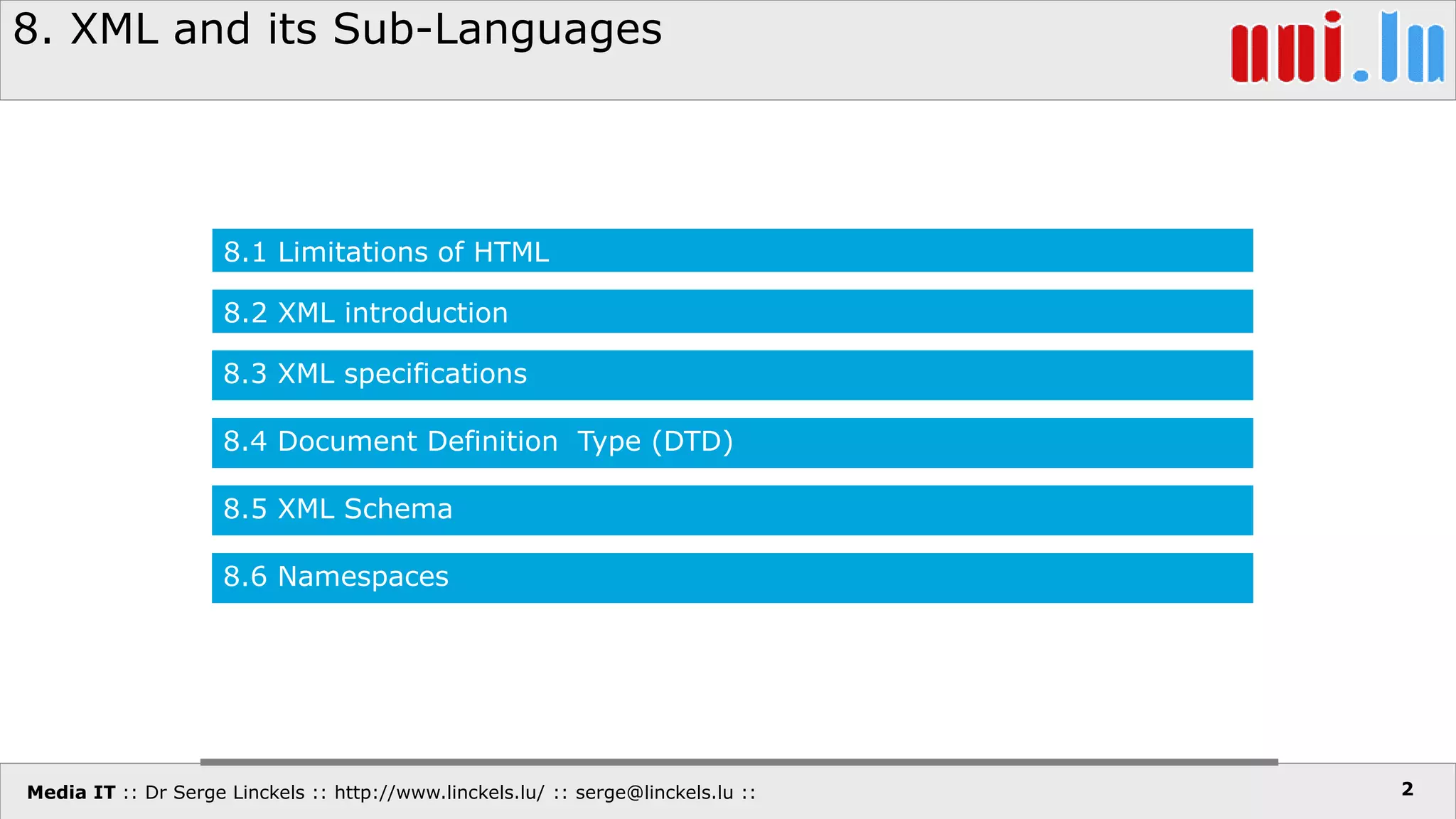 Media IT :: Dr Serge Linckels :: http://www.linckels.lu/ :: serge@linckels.lu ::
8. XML and its Sub-Languages
2
8.1 Limitations of HTML
8.2 XML introduction
8.3 XML specifications
8.4 Document Definition Type (DTD)
8.5 XML Schema
8.6 Namespaces
 