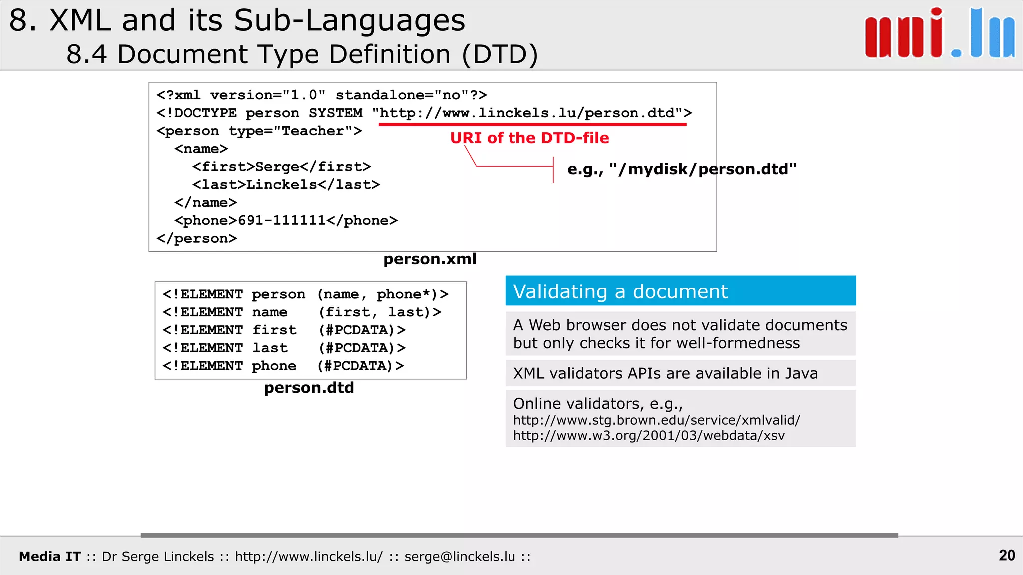 Media IT :: Dr Serge Linckels :: http://www.linckels.lu/ :: serge@linckels.lu ::
8. XML and its Sub-Languages
8.4 Document Type Definition (DTD)
20
<?xml version="1.0" standalone="no"?>
<!DOCTYPE person SYSTEM "http://www.linckels.lu/person.dtd">
<person type="Teacher">
<name>
<first>Serge</first>
<last>Linckels</last>
</name>
<phone>691-111111</phone>
</person>
<!ELEMENT person (name, phone*)>
<!ELEMENT name (first, last)>
<!ELEMENT first (#PCDATA)>
<!ELEMENT last (#PCDATA)>
<!ELEMENT phone (#PCDATA)>
person.xml
person.dtd
URI of the DTD-file
e.g., "/mydisk/person.dtd"
Validating a document
A Web browser does not validate documents
but only checks it for well-formedness
XML validators APIs are available in Java
Online validators, e.g.,
http://www.stg.brown.edu/service/xmlvalid/
http://www.w3.org/2001/03/webdata/xsv
 