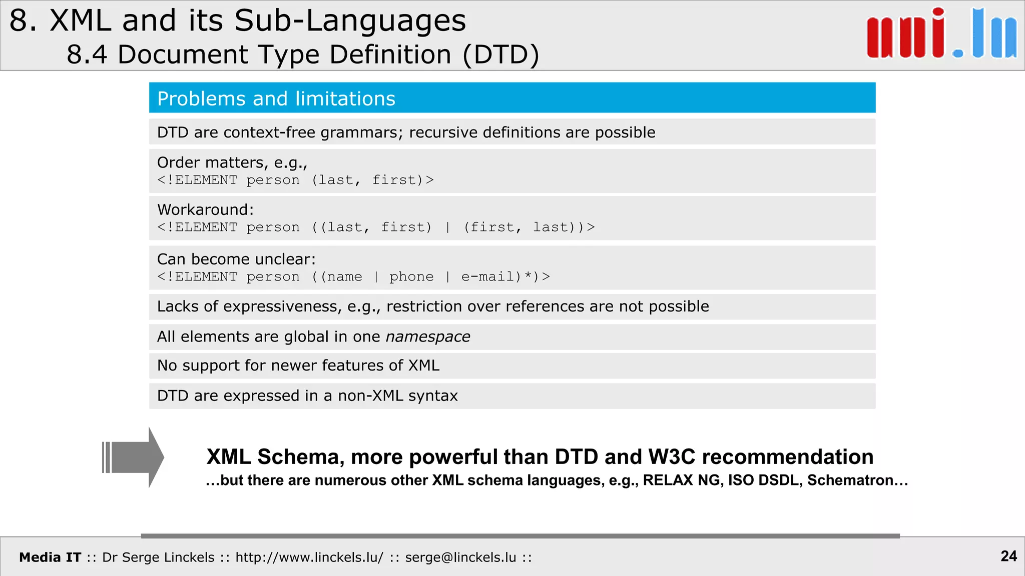 Media IT :: Dr Serge Linckels :: http://www.linckels.lu/ :: serge@linckels.lu ::
8. XML and its Sub-Languages
8.4 Document Type Definition (DTD)
24
Problems and limitations
DTD are context-free grammars; recursive definitions are possible
Order matters, e.g.,
<!ELEMENT person (last, first)>
Workaround:
<!ELEMENT person ((last, first) | (first, last))>
Can become unclear:
<!ELEMENT person ((name | phone | e-mail)*)>
Lacks of expressiveness, e.g., restriction over references are not possible
All elements are global in one namespace
XML Schema, more powerful than DTD and W3C recommendation
No support for newer features of XML
DTD are expressed in a non-XML syntax
…but there are numerous other XML schema languages, e.g., RELAX NG, ISO DSDL, Schematron…
 