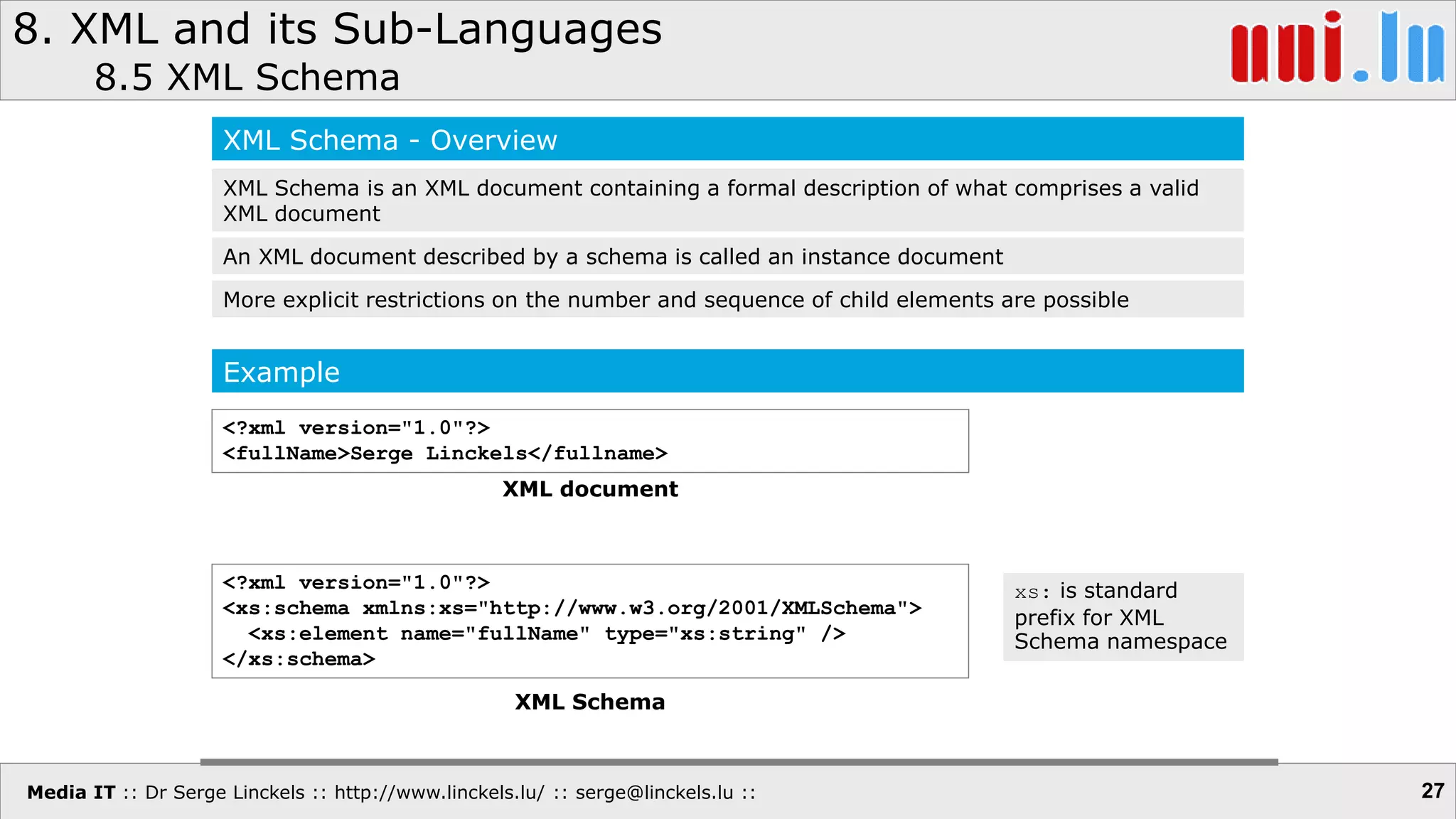 Media IT :: Dr Serge Linckels :: http://www.linckels.lu/ :: serge@linckels.lu ::
8. XML and its Sub-Languages
8.5 XML Schema
27
XML Schema - Overview
XML Schema is an XML document containing a formal description of what comprises a valid
XML document
An XML document described by a schema is called an instance document
More explicit restrictions on the number and sequence of child elements are possible
Example
<?xml version="1.0"?>
<fullName>Serge Linckels</fullname>
XML document
<?xml version="1.0"?>
<xs:schema xmlns:xs="http://www.w3.org/2001/XMLSchema">
<xs:element name="fullName" type="xs:string" />
</xs:schema>
XML Schema
xs: is standard
prefix for XML
Schema namespace
 