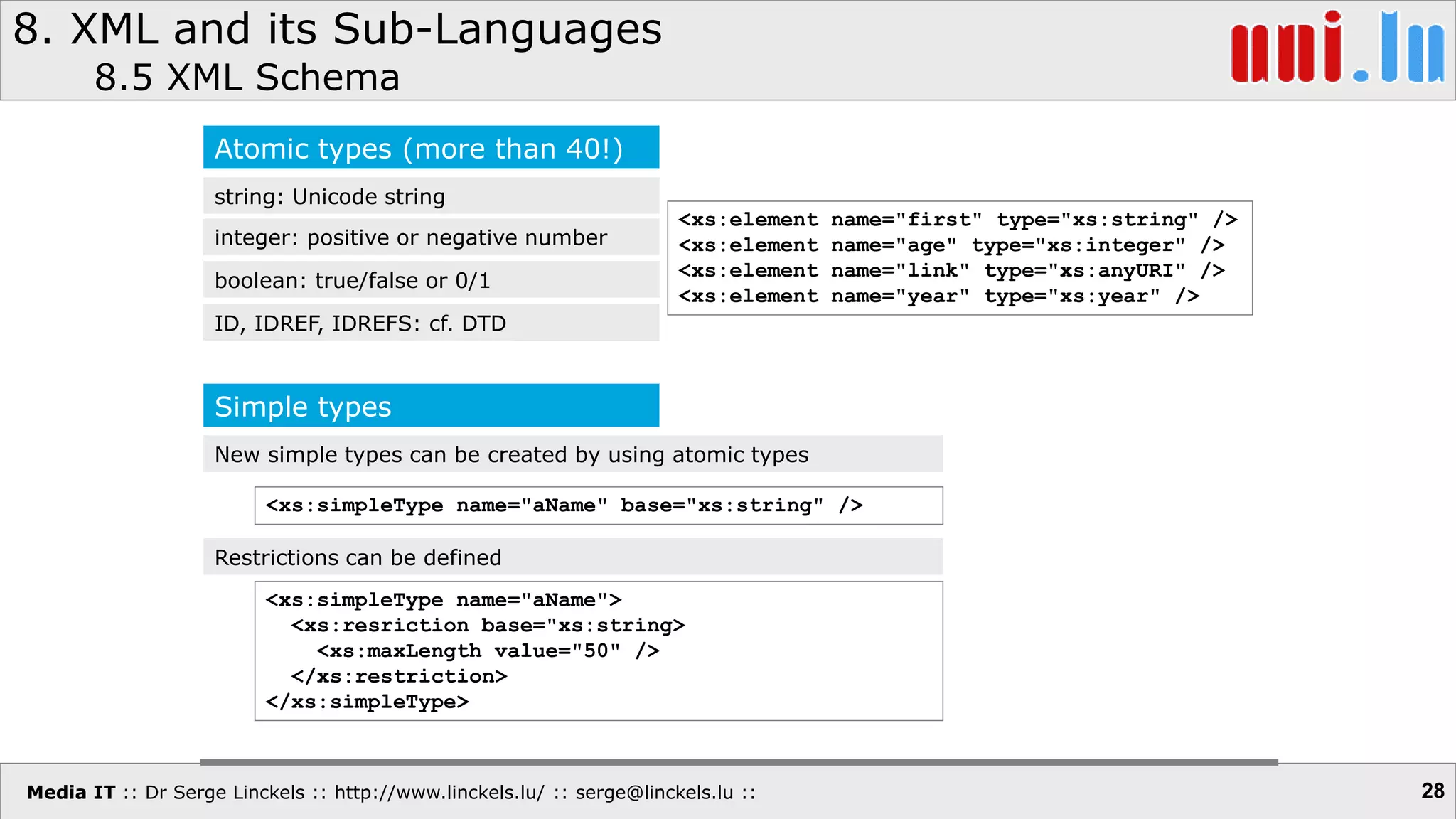Media IT :: Dr Serge Linckels :: http://www.linckels.lu/ :: serge@linckels.lu ::
8. XML and its Sub-Languages
8.5 XML Schema
28
Atomic types (more than 40!)
string: Unicode string
integer: positive or negative number
boolean: true/false or 0/1
ID, IDREF, IDREFS: cf. DTD
Simple types
New simple types can be created by using atomic types
<xs:element name="first" type="xs:string" />
<xs:element name="age" type="xs:integer" />
<xs:element name="link" type="xs:anyURI" />
<xs:element name="year" type="xs:year" />
<xs:simpleType name="aName" base="xs:string" />
Restrictions can be defined
<xs:simpleType name="aName">
<xs:resriction base="xs:string>
<xs:maxLength value="50" />
</xs:restriction>
</xs:simpleType>
 