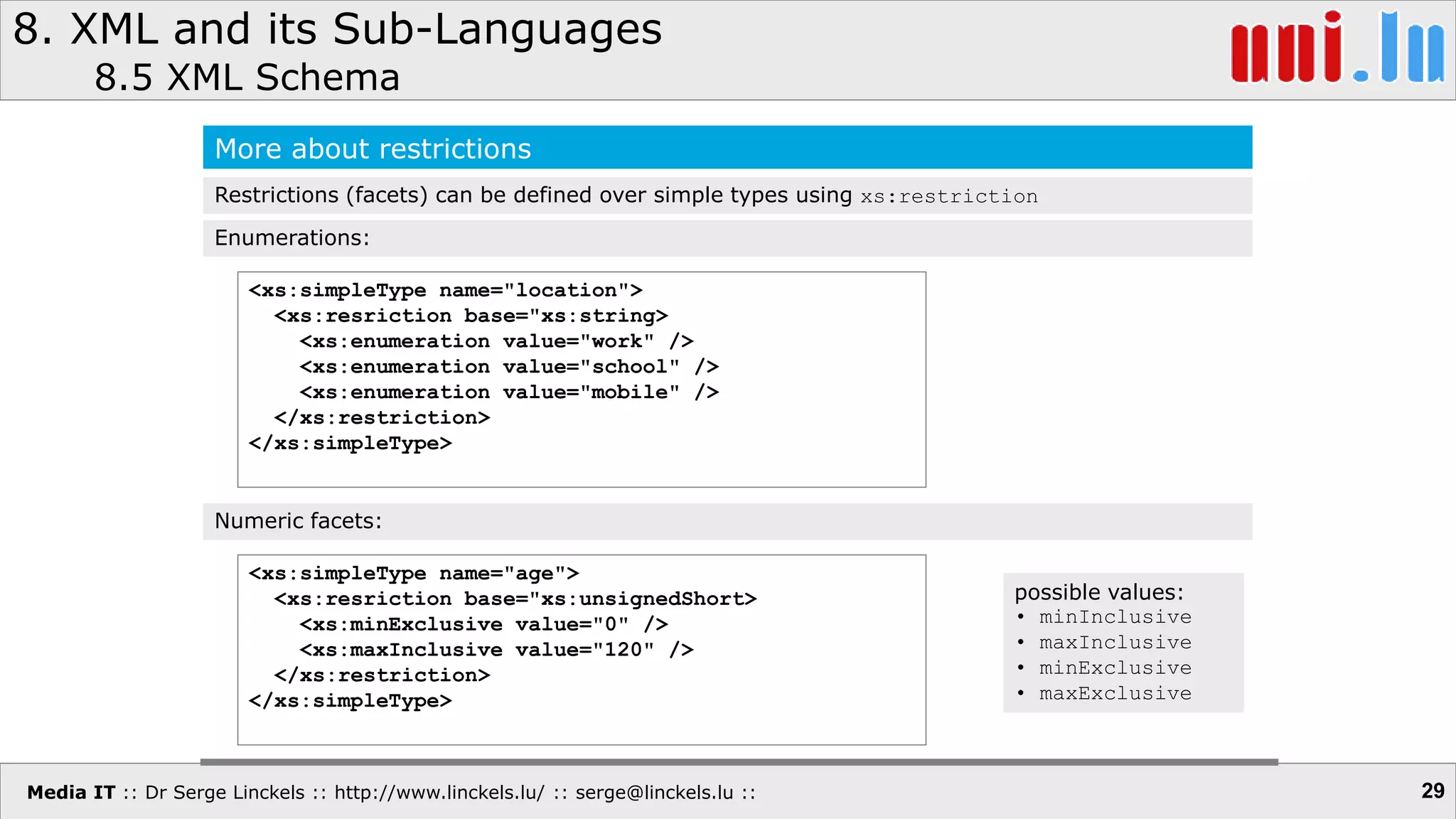 Media IT :: Dr Serge Linckels :: http://www.linckels.lu/ :: serge@linckels.lu ::
8. XML and its Sub-Languages
8.5 XML Schema
29
More about restrictions
Restrictions (facets) can be defined over simple types using xs:restriction
<xs:simpleType name="location">
<xs:resriction base="xs:string>
<xs:enumeration value="work" />
<xs:enumeration value="school" />
<xs:enumeration value="mobile" />
</xs:restriction>
</xs:simpleType>
Enumerations:
<xs:simpleType name="age">
<xs:resriction base="xs:unsignedShort>
<xs:minExclusive value="0" />
<xs:maxInclusive value="120" />
</xs:restriction>
</xs:simpleType>
Numeric facets:
possible values:
• minInclusive
• maxInclusive
• minExclusive
• maxExclusive
 