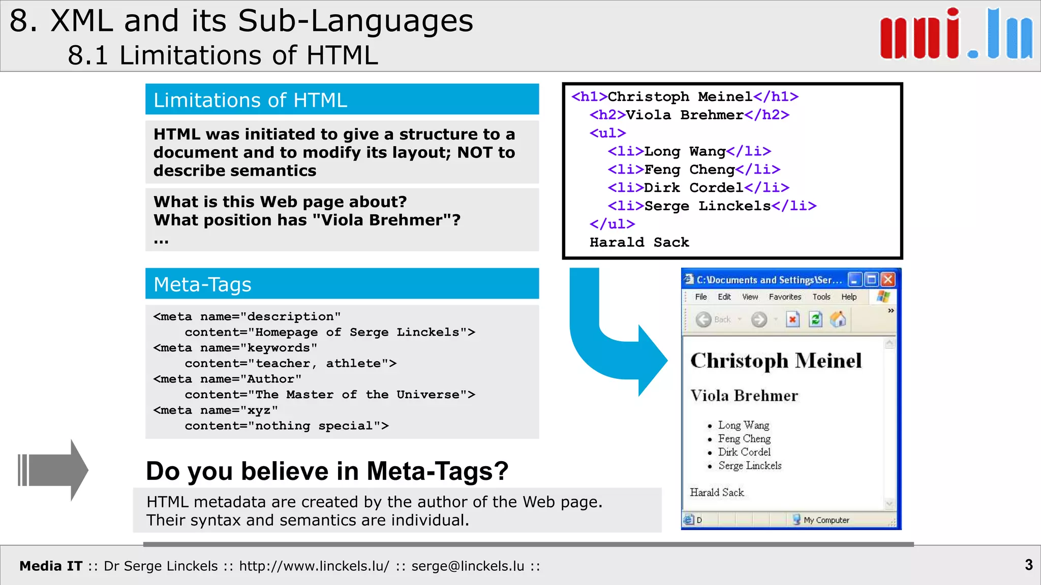 Media IT :: Dr Serge Linckels :: http://www.linckels.lu/ :: serge@linckels.lu ::
8. XML and its Sub-Languages
8.1 Limitations of HTML
3
<h1>Christoph Meinel</h1>
<h2>Viola Brehmer</h2>
<ul>
<li>Long Wang</li>
<li>Feng Cheng</li>
<li>Dirk Cordel</li>
<li>Serge Linckels</li>
</ul>
Harald Sack
Limitations of HTML
HTML was initiated to give a structure to a
document and to modify its layout; NOT to
describe semantics
What is this Web page about?
What position has "Viola Brehmer"?
…
Meta-Tags
<meta name="description"
content="Homepage of Serge Linckels">
<meta name="keywords"
content="teacher, athlete">
<meta name="Author"
content="The Master of the Universe">
<meta name="xyz"
content="nothing special">
Do you believe in Meta-Tags?
HTML metadata are created by the author of the Web page.
Their syntax and semantics are individual.
 
