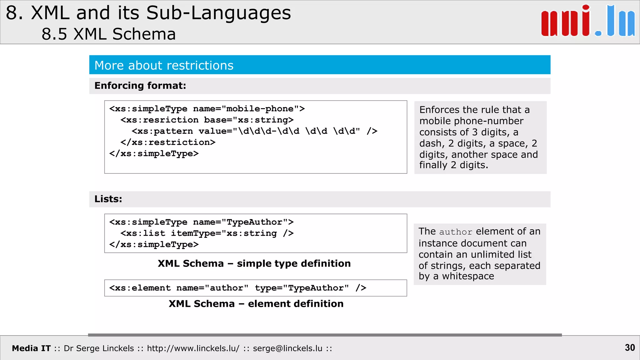 Media IT :: Dr Serge Linckels :: http://www.linckels.lu/ :: serge@linckels.lu ::
8. XML and its Sub-Languages
8.5 XML Schema
30
More about restrictions
<xs:simpleType name="mobile-phone">
<xs:resriction base="xs:string>
<xs:pattern value="ddd-dd dd dd" />
</xs:restriction>
</xs:simpleType>
Enforcing format:
Enforces the rule that a
mobile phone-number
consists of 3 digits, a
dash, 2 digits, a space, 2
digits, another space and
finally 2 digits.
<xs:simpleType name="TypeAuthor">
<xs:list itemType="xs:string />
</xs:simpleType>
Lists:
<xs:element name="author" type="TypeAuthor" />
XML Schema – element definition
XML Schema – simple type definition
The author element of an
instance document can
contain an unlimited list
of strings, each separated
by a whitespace
 