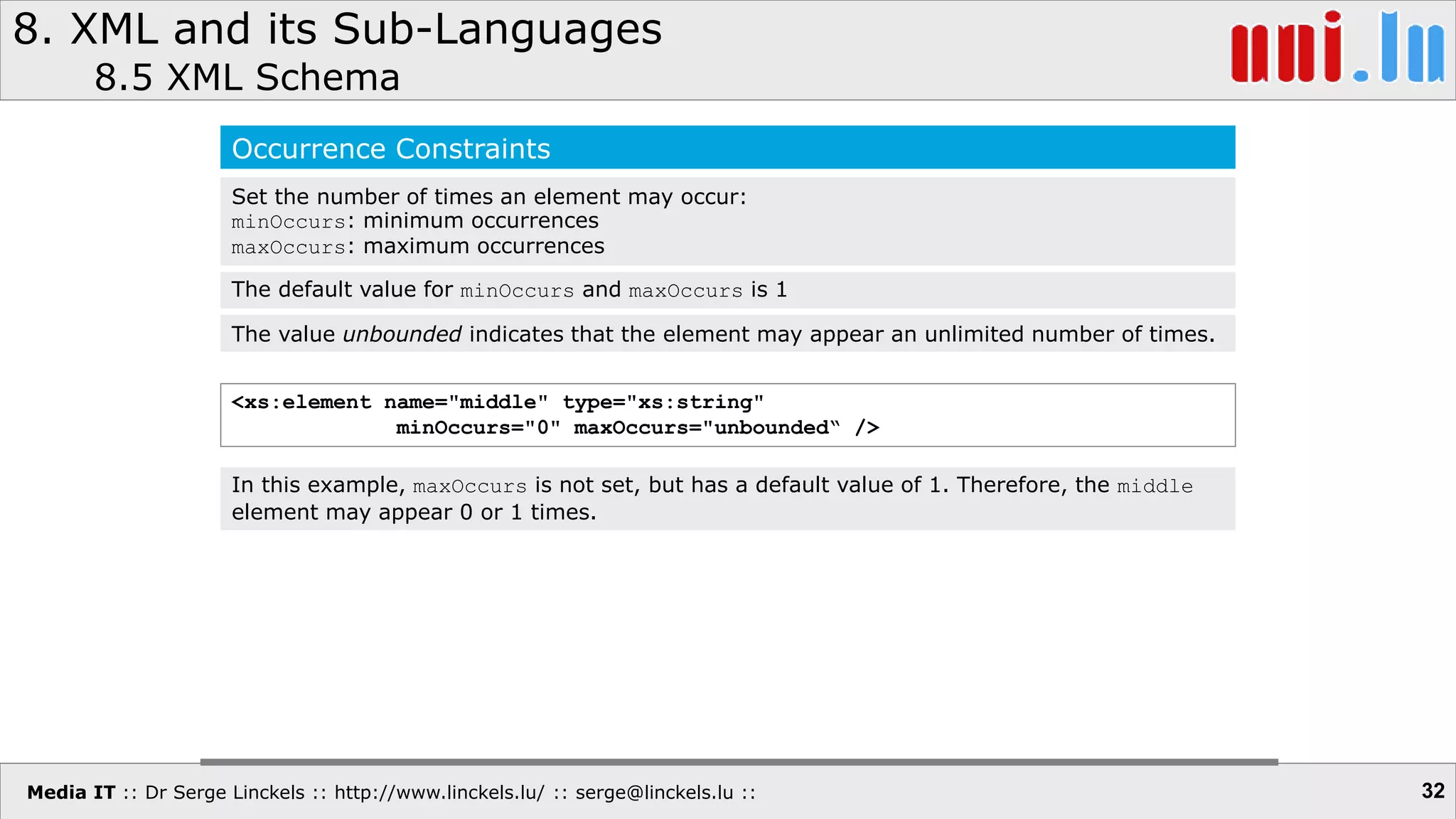 Media IT :: Dr Serge Linckels :: http://www.linckels.lu/ :: serge@linckels.lu ::
8. XML and its Sub-Languages
8.5 XML Schema
32
Occurrence Constraints
Set the number of times an element may occur:
minOccurs: minimum occurrences
maxOccurs: maximum occurrences
<xs:element name="middle" type="xs:string"
minOccurs="0" maxOccurs="unbounded“ />
The default value for minOccurs and maxOccurs is 1
In this example, maxOccurs is not set, but has a default value of 1. Therefore, the middle
element may appear 0 or 1 times.
The value unbounded indicates that the element may appear an unlimited number of times.
 