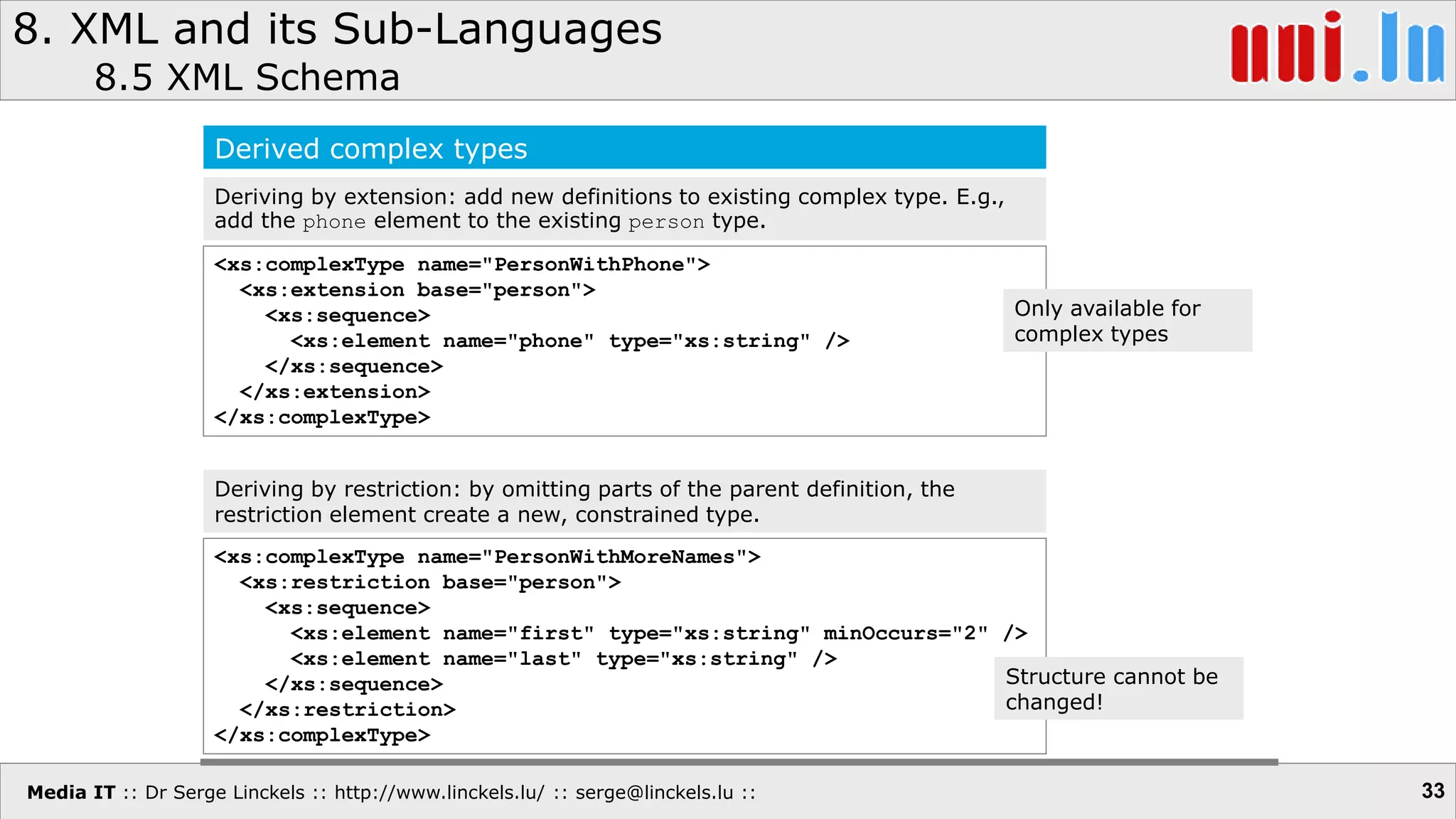 Media IT :: Dr Serge Linckels :: http://www.linckels.lu/ :: serge@linckels.lu ::
8. XML and its Sub-Languages
8.5 XML Schema
33
Derived complex types
Deriving by extension: add new definitions to existing complex type. E.g.,
add the phone element to the existing person type.
<xs:complexType name="PersonWithPhone">
<xs:extension base="person">
<xs:sequence>
<xs:element name="phone" type="xs:string" />
</xs:sequence>
</xs:extension>
</xs:complexType>
Deriving by restriction: by omitting parts of the parent definition, the
restriction element create a new, constrained type.
<xs:complexType name="PersonWithMoreNames">
<xs:restriction base="person">
<xs:sequence>
<xs:element name="first" type="xs:string" minOccurs="2" />
<xs:element name="last" type="xs:string" />
</xs:sequence>
</xs:restriction>
</xs:complexType>
Structure cannot be
changed!
Only available for
complex types
 