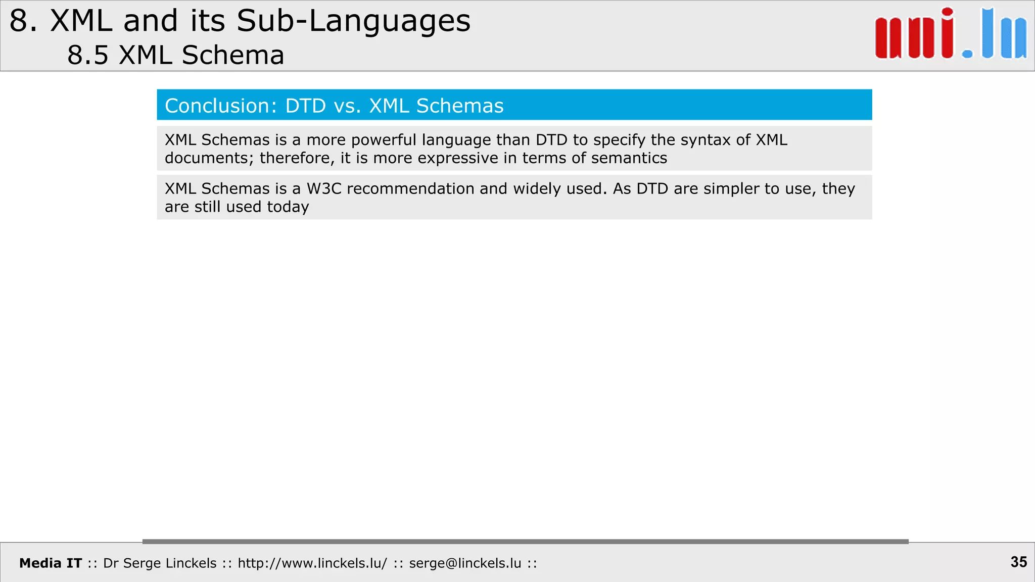 Media IT :: Dr Serge Linckels :: http://www.linckels.lu/ :: serge@linckels.lu ::
8. XML and its Sub-Languages
8.5 XML Schema
35
Conclusion: DTD vs. XML Schemas
XML Schemas is a more powerful language than DTD to specify the syntax of XML
documents; therefore, it is more expressive in terms of semantics
XML Schemas is a W3C recommendation and widely used. As DTD are simpler to use, they
are still used today
 