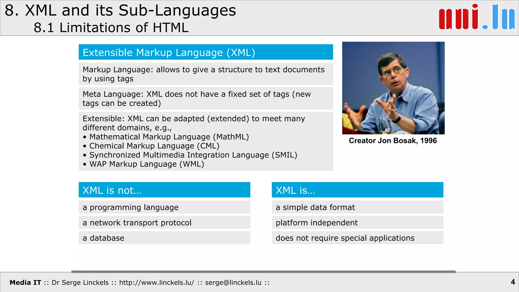 Media IT :: Dr Serge Linckels :: http://www.linckels.lu/ :: serge@linckels.lu ::
8. XML and its Sub-Languages
8.1 Limitations of HTML
4
Extensible Markup Language (XML)
Markup Language: allows to give a structure to text documents
by using tags
Meta Language: XML does not have a fixed set of tags (new
tags can be created)
Extensible: XML can be adapted (extended) to meet many
different domains, e.g.,
• Mathematical Markup Language (MathML)
• Chemical Markup Language (CML)
• Synchronized Multimedia Integration Language (SMIL)
• WAP Markup Language (WML)
Creator Jon Bosak, 1996
XML is not…
a programming language
a network transport protocol
a database
XML is…
a simple data format
platform independent
does not require special applications
 