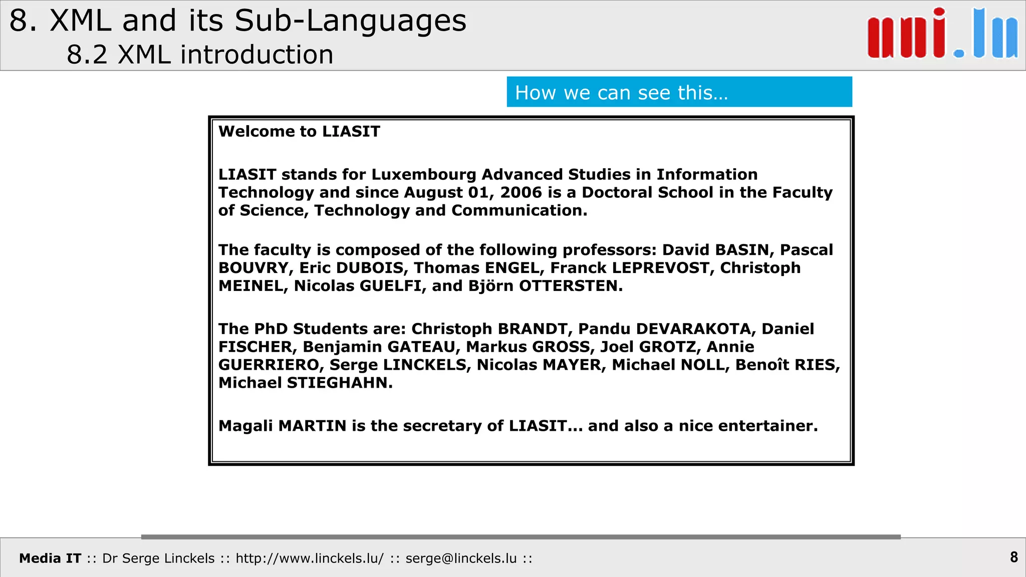 Media IT :: Dr Serge Linckels :: http://www.linckels.lu/ :: serge@linckels.lu ::
8. XML and its Sub-Languages
8.2 XML introduction
8
Welcome to LIASIT
LIASIT stands for Luxembourg Advanced Studies in Information
Technology and since August 01, 2006 is a Doctoral School in the Faculty
of Science, Technology and Communication.
The faculty is composed of the following professors: David BASIN, Pascal
BOUVRY, Eric DUBOIS, Thomas ENGEL, Franck LEPREVOST, Christoph
MEINEL, Nicolas GUELFI, and Björn OTTERSTEN.
The PhD Students are: Christoph BRANDT, Pandu DEVARAKOTA, Daniel
FISCHER, Benjamin GATEAU, Markus GROSS, Joel GROTZ, Annie
GUERRIERO, Serge LINCKELS, Nicolas MAYER, Michael NOLL, Benoît RIES,
Michael STIEGHAHN.
Magali MARTIN is the secretary of LIASIT... and also a nice entertainer.
How we can see this…
 