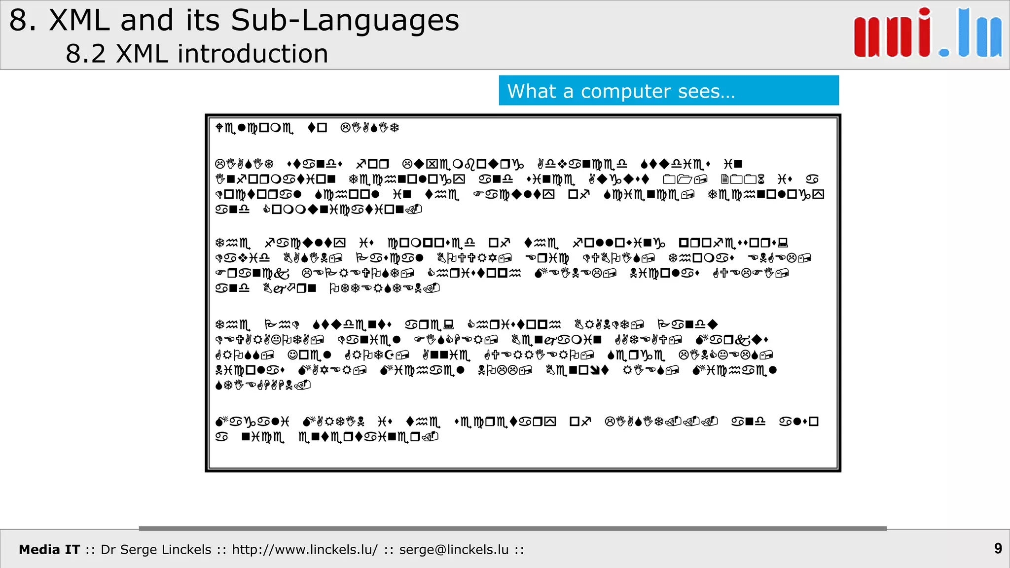 Media IT :: Dr Serge Linckels :: http://www.linckels.lu/ :: serge@linckels.lu ::
8. XML and its Sub-Languages
8.2 XML introduction
9
Welcome to LIASIT
LIASIT stands for Luxembourg Advanced Studies in
Information Technology and since August 01, 2006 is a
Doctoral School in the Faculty of Science, Technology
and Communication.
The faculty is composed of the following professors:
David BASIN, Pascal BOUVRY, Eric DUBOIS, Thomas ENGEL,
Franck LEPREVOST, Christoph MEINEL, Nicolas GUELFI,
and Brn OTTERSTEN.
The PhD Students are: Christoph BRANDT, Pandu
DEVARAKOTA, Daniel FISCHER, Benamin GATEAU, Markus
GROSS, Joel GROTZ, Annie GUERRIERO, Serge LINCKELS,
Nicolas MAYER, Michael NOLL, Benot RIES, Michael
STIEGHAHN.
Magali MARTIN is the secretary of LIASIT... and also
a nice entertainer.
What a computer sees…
 