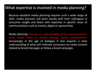 What expertise is involved in media planning?
Because excellent media planning requires such a wide range of
skills, media planners will work closely with their colleagues in
consumer insight and those with expertise in specific areas of
communications such as events, digital or sponsorship.
Media planning requires an understanding of the way consumers
read, watch, listen or search through media environments.read, watch, listen or search through media environments.
Increasingly in the age of dialogue it also requires a clear
understanding of what will motivate consumers to create content
related to brand messages or follow a brand campaign.
 