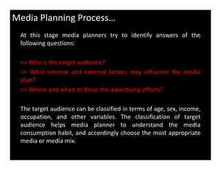 At this stage media planners try to identify answers of the
following questions:
>> Who is the target audience?
>> What internal and external factors may influence the media
plan?
Media Planning Process…
>> Where and when to focus the advertising efforts?
The target audience can be classified in terms of age, sex, income,
occupation, and other variables. The classification of target
audience helps media planner to understand the media
consumption habit, and accordingly choose the most appropriate
media or media mix.
 